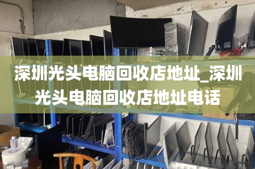 深圳光头电脑回收店地址_深圳光头电脑回收店地址电话