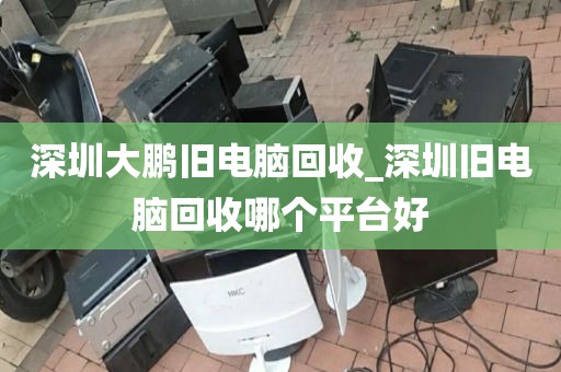 深圳大鹏旧电脑回收_深圳旧电脑回收哪个平台好