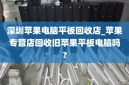 深圳苹果电脑平板回收店_苹果专营店回收旧苹果平板电脑吗?