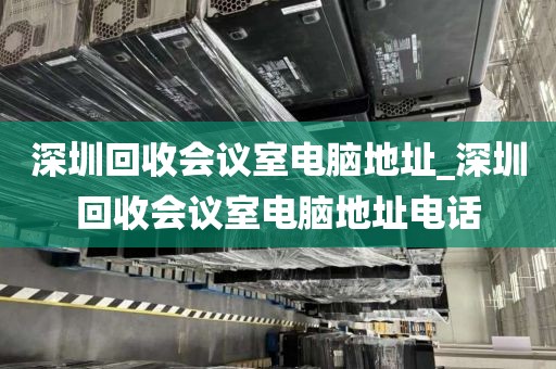 深圳回收会议室电脑地址_深圳回收会议室电脑地址电话