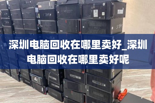 深圳电脑回收在哪里卖好_深圳电脑回收在哪里卖好呢