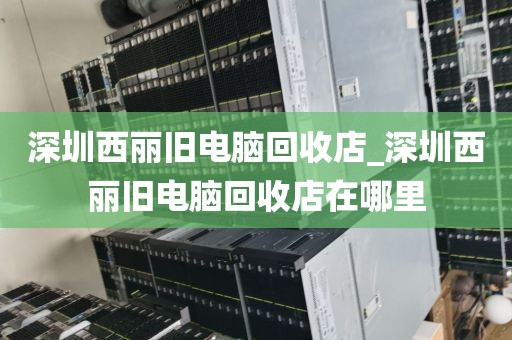 深圳西丽旧电脑回收店_深圳西丽旧电脑回收店在哪里