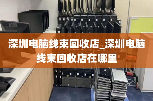 深圳电脑线束回收店_深圳电脑线束回收店在哪里