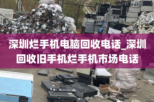 深圳烂手机电脑回收电话_深圳回收旧手机烂手机市场电话