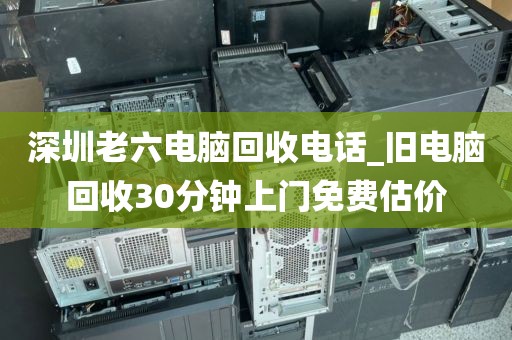 深圳老六电脑回收电话_旧电脑回收30分钟上门免费估价