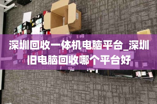 深圳回收一体机电脑平台_深圳旧电脑回收哪个平台好