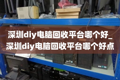 深圳diy电脑回收平台哪个好_深圳diy电脑回收平台哪个好点