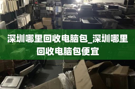 深圳哪里回收电脑包_深圳哪里回收电脑包便宜